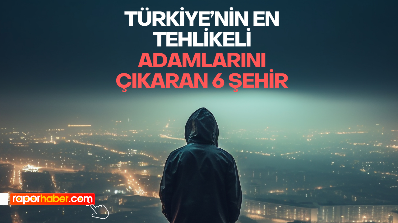 Türkiye’nin En Tehlikeli Adamlarını Çıkaran 6 Şehir